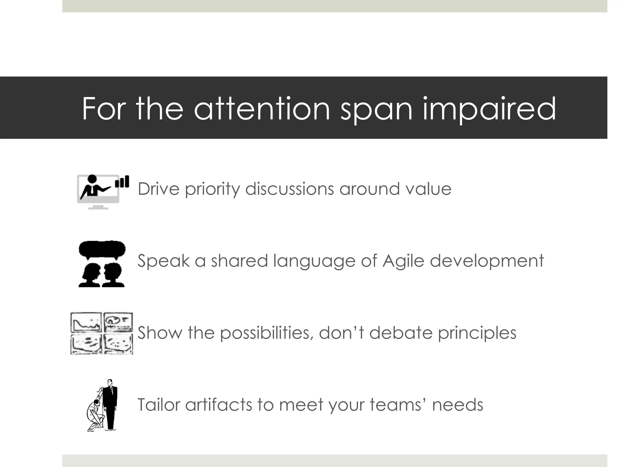 For the attention span impaired
Drive priority discussions around value
Speak a shared language of Agile development
Show the possibilities, don’t debate principles
Tailor artifacts to meet your teams’ needs
 