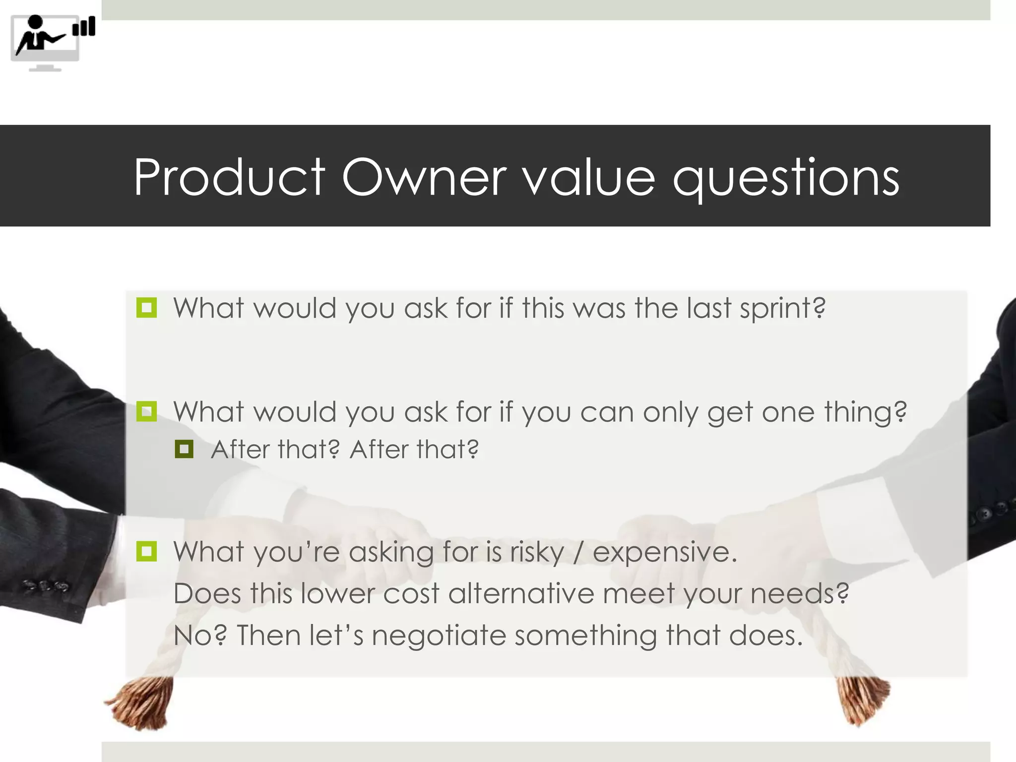Product Owner value questions
 What would you ask for if this was the last sprint?
 What would you ask for if you can only get one thing?
 After that? After that?
 What you’re asking for is risky / expensive.
Does this lower cost alternative meet your needs?
No? Then let’s negotiate something that does.
 