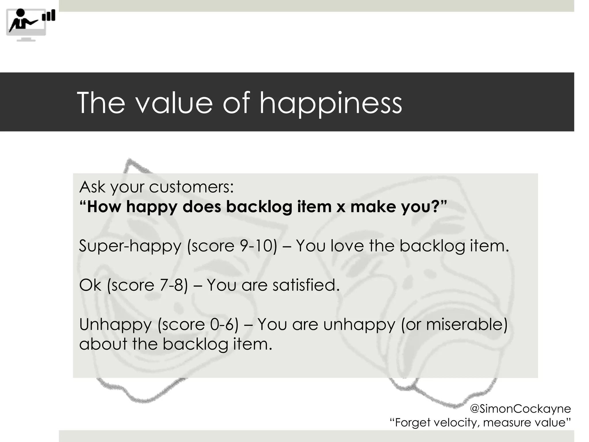 The value of happiness
@SimonCockayne
“Forget velocity, measure value”
Ask your customers:
“How happy does backlog item x make you?”
Super-happy (score 9-10) – You love the backlog item.
Ok (score 7-8) – You are satisfied.
Unhappy (score 0-6) – You are unhappy (or miserable)
about the backlog item.
 