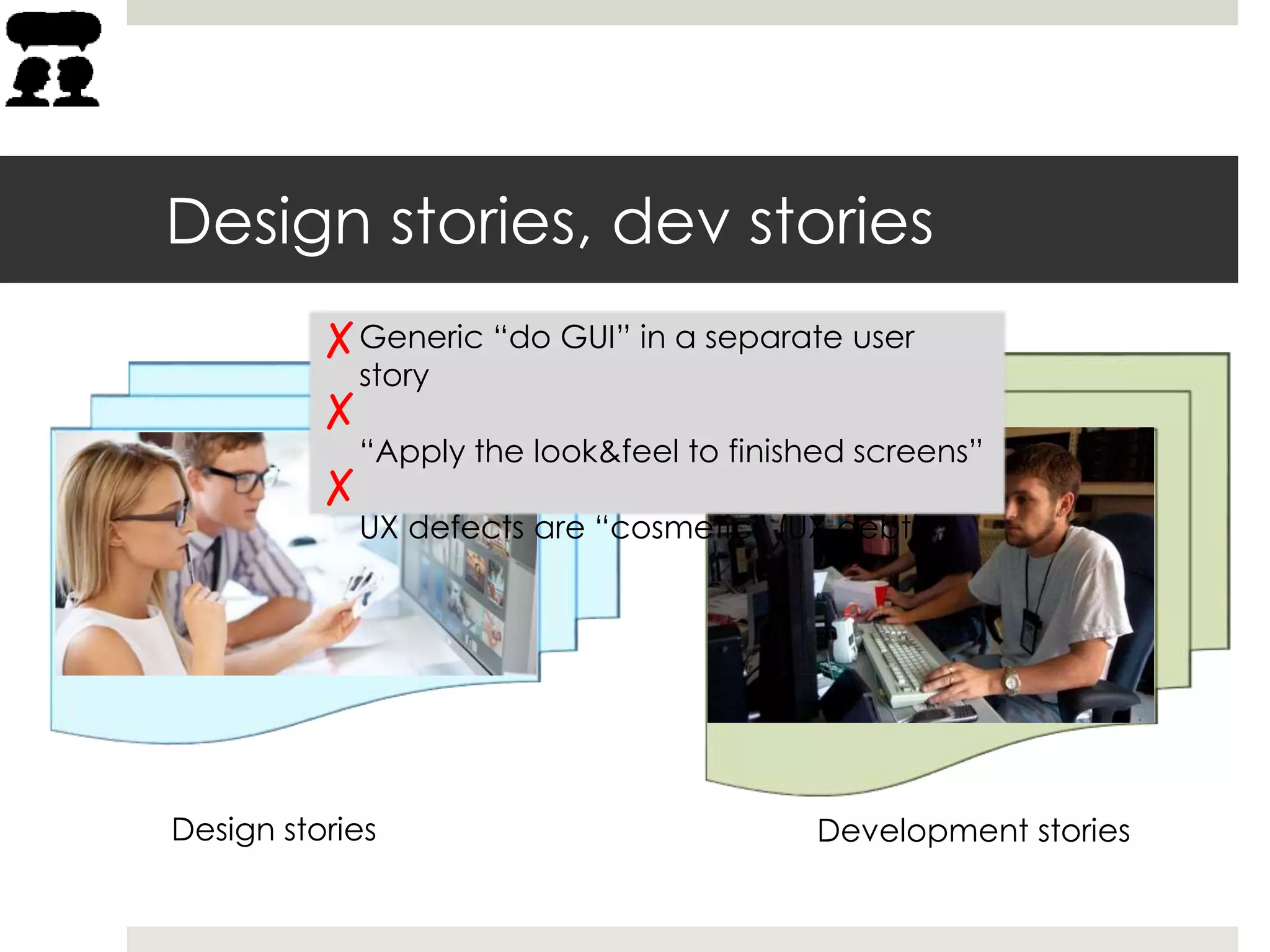 Design stories, dev stories
Design stories Development stories
Generic “do GUI” in a separate user
story
“Apply the look&feel to finished screens”
UX defects are “cosmetic” (UX debt)
 