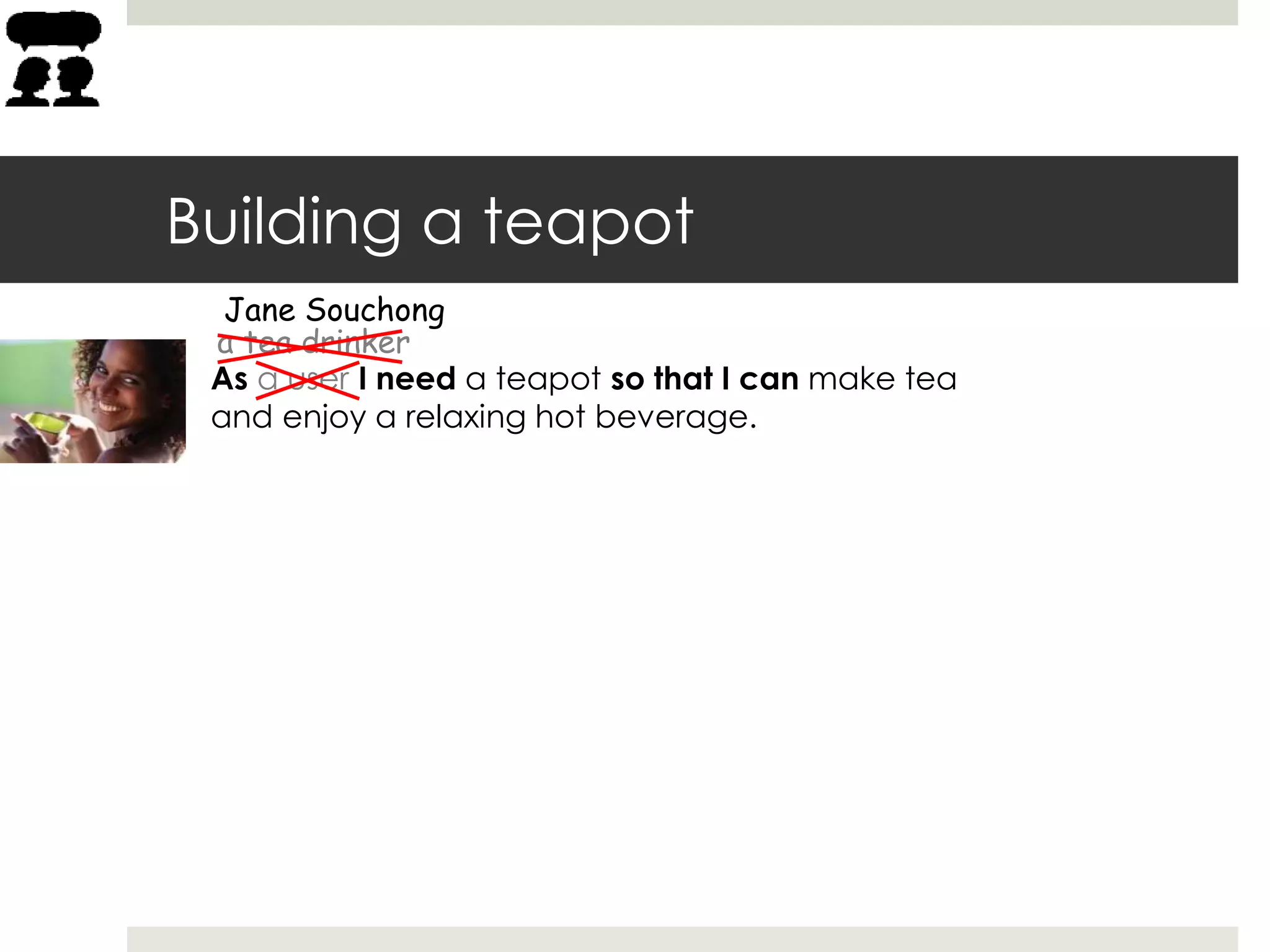 Building a teapot
As a user I need a teapot so that I can make tea
and enjoy a relaxing hot beverage.
a tea drinker
Jane Souchong
 