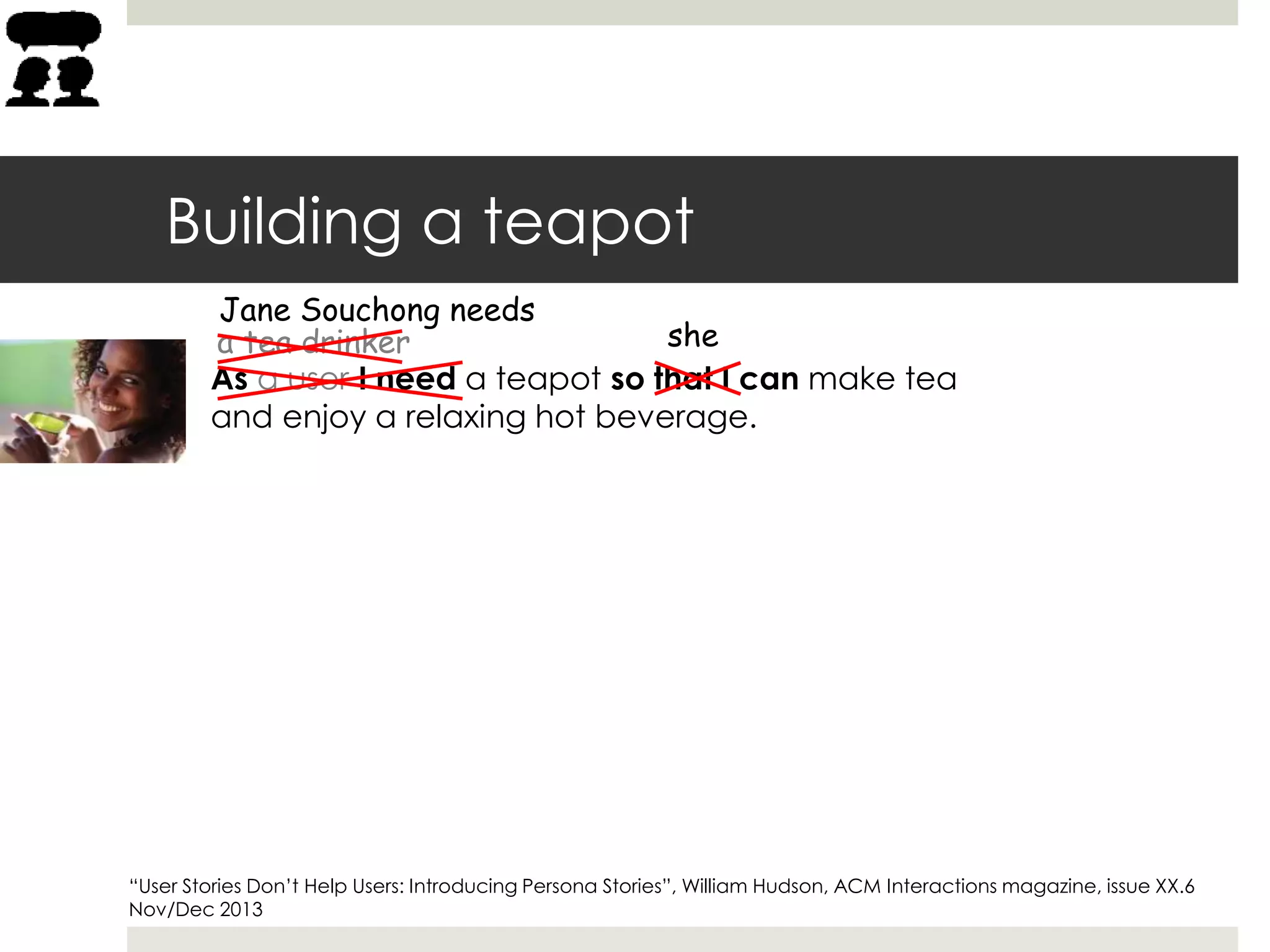 Building a teapot
As a user I need a teapot so that I can make tea
and enjoy a relaxing hot beverage.
a tea drinker
Jane Souchong needs
she
“User Stories Don’t Help Users: Introducing Persona Stories”, William Hudson, ACM Interactions magazine, issue XX.6
Nov/Dec 2013
 