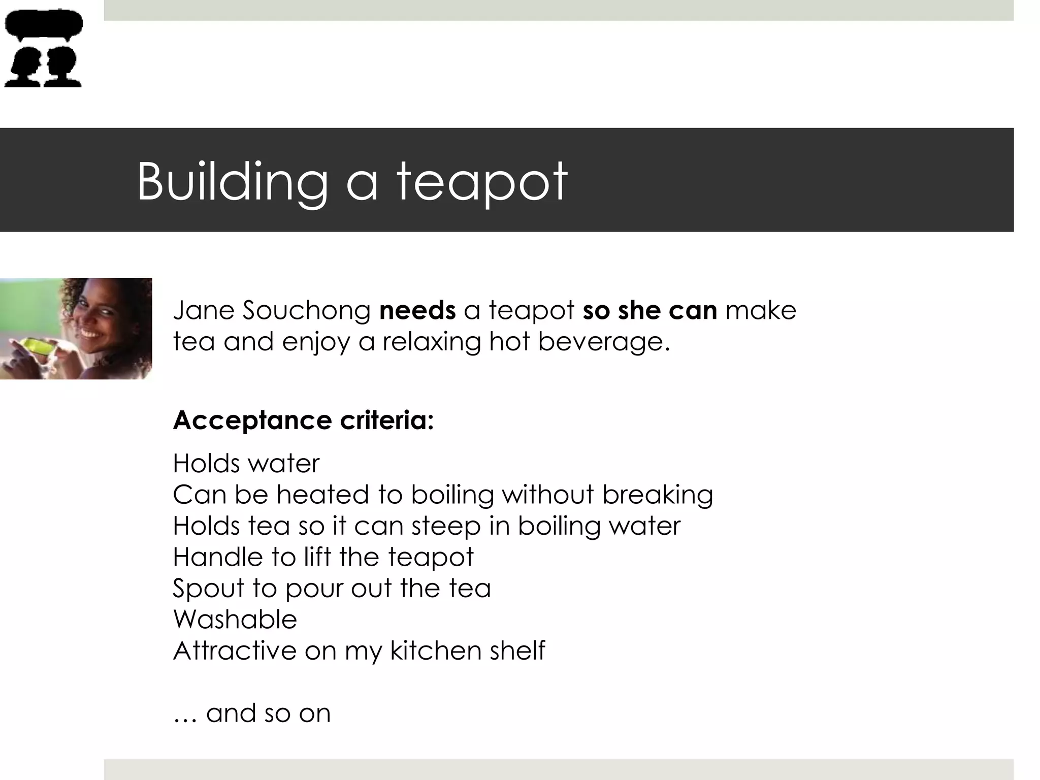 Building a teapot
Acceptance criteria:
Holds water
Can be heated to boiling without breaking
Holds tea so it can steep in boiling water
Handle to lift the teapot
Spout to pour out the tea
Washable
Attractive on my kitchen shelf
… and so on
Jane Souchong needs a teapot so she can make
tea and enjoy a relaxing hot beverage.
 