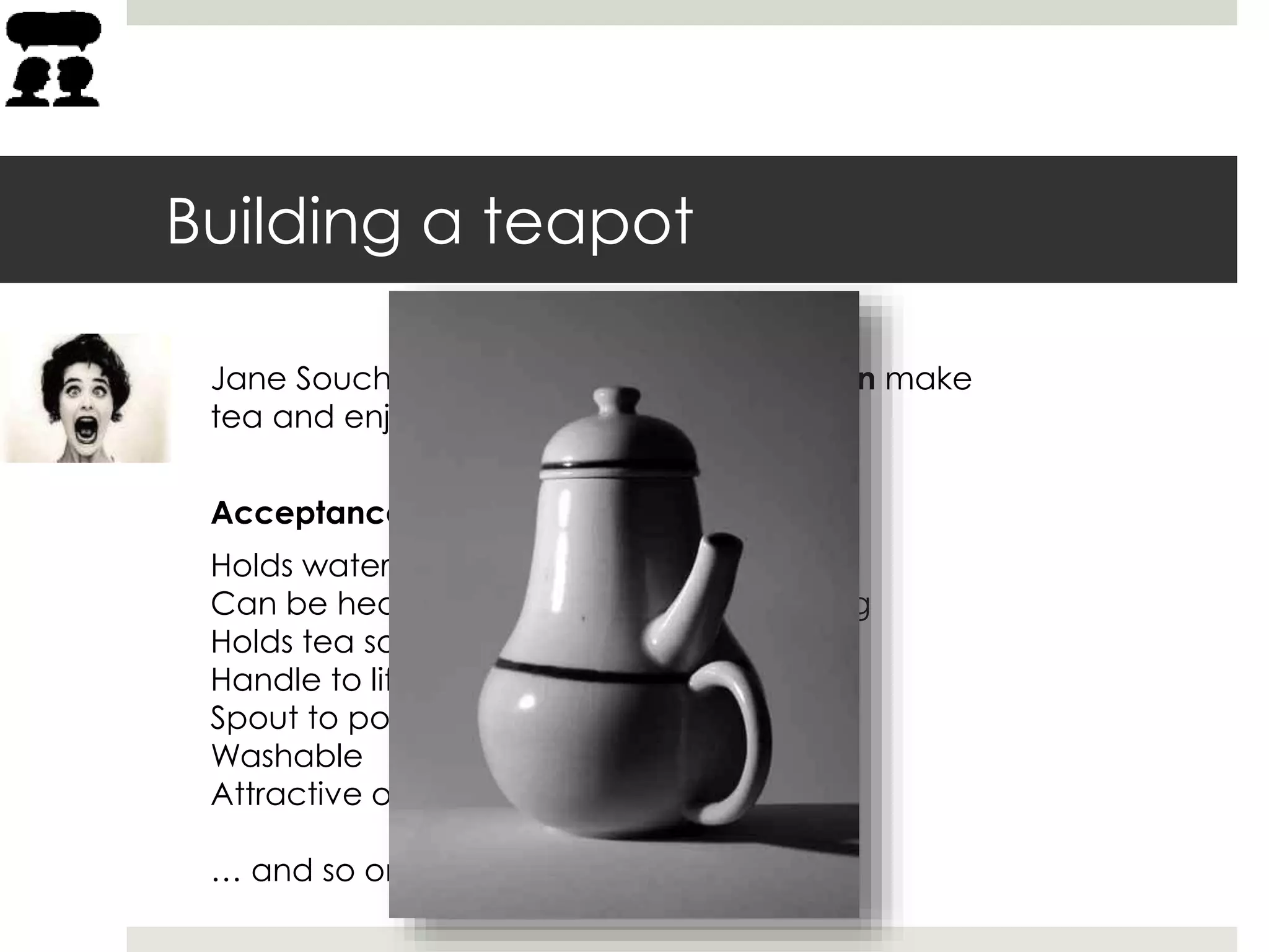 Jane Souchong needs a teapot so she can make
tea and enjoy a relaxing hot beverage.
Building a teapot
Acceptance criteria:
Holds water
Can be heated to boiling without breaking
Holds tea so it can steep in boiling water
Handle to lift the teapot
Spout to pour out the tea
Washable
Attractive on my kitchen shelf
… and so on
 