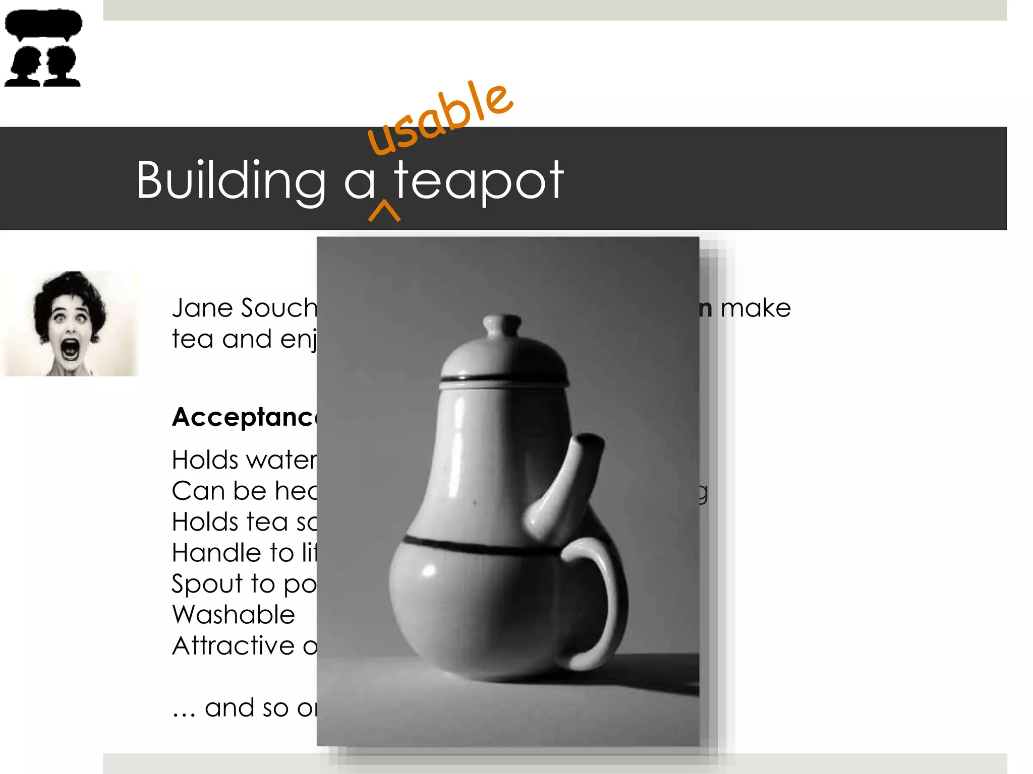 Building a teapot
Acceptance criteria:
Holds water
Can be heated to boiling without breaking
Holds tea so it can steep in boiling water
Handle to lift the teapot
Spout to pour out the tea
Washable
Attractive on my kitchen shelf
… and so on
Jane Souchong needs a teapot so she can make
tea and enjoy a relaxing hot beverage.
 
