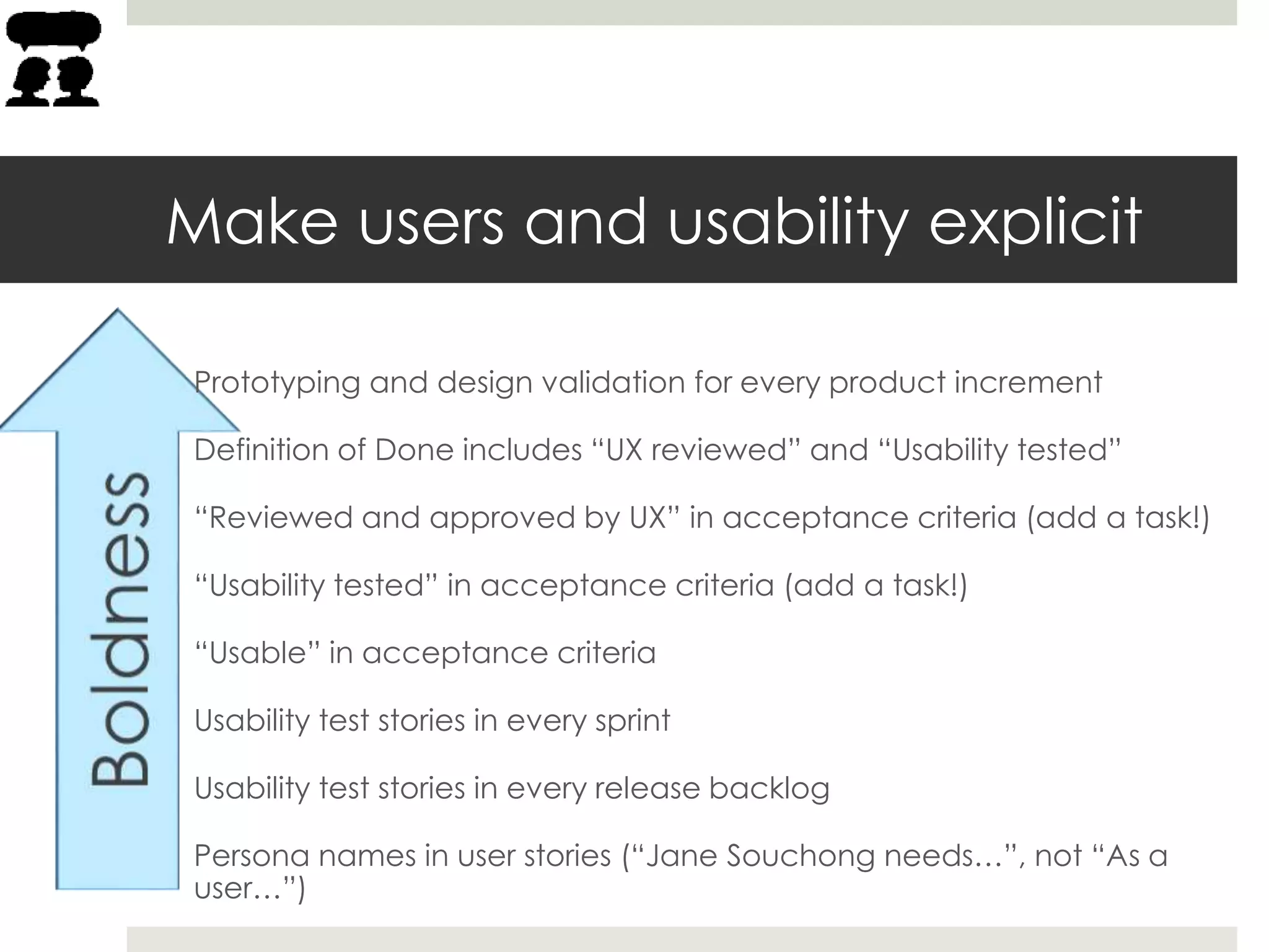 Make users and usability explicit
Prototyping and design validation for every product increment
Definition of Done includes “UX reviewed” and “Usability tested”
“Reviewed and approved by UX” in acceptance criteria (add a task!)
“Usability tested” in acceptance criteria (add a task!)
“Usable” in acceptance criteria
Usability test stories in every sprint
Usability test stories in every release backlog
Persona names in user stories (“Jane Souchong needs…”, not “As a
user…”)
 