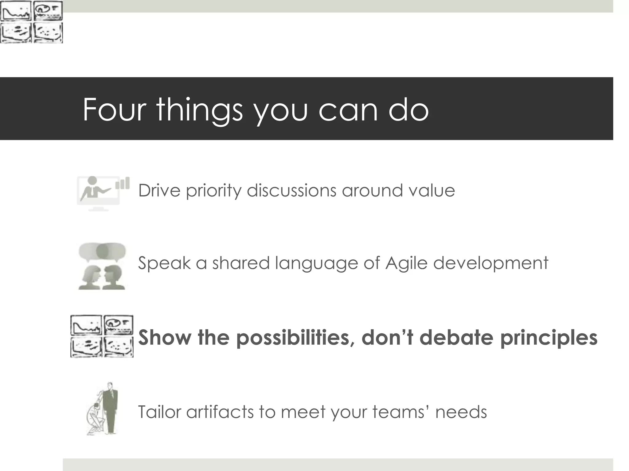Four things you can do
Drive priority discussions around value
Speak a shared language of Agile development
Show the possibilities, don’t debate principles
Tailor artifacts to meet your teams’ needs
 