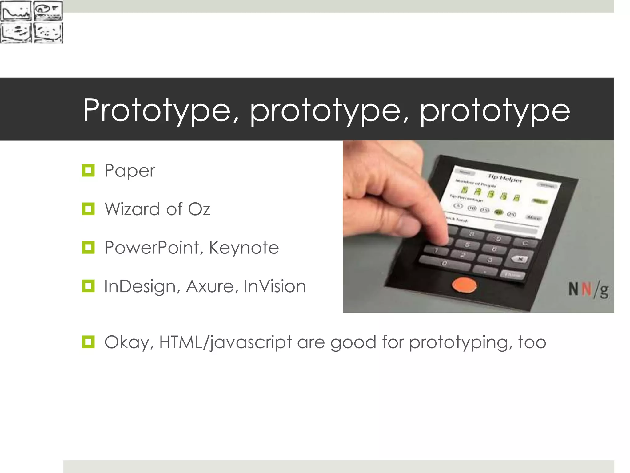 Prototype, prototype, prototype
 Paper
 Wizard of Oz
 PowerPoint, Keynote
 InDesign, Axure, InVision
 Okay, HTML/javascript are good for prototyping, too
 