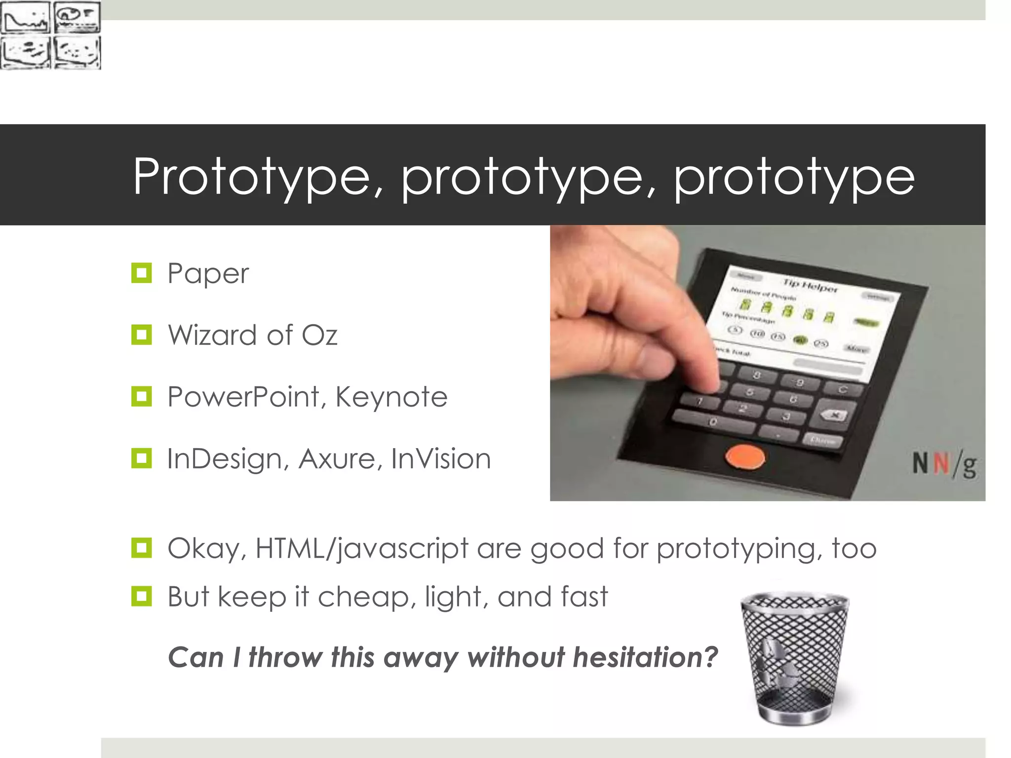 Prototype, prototype, prototype
 Paper
 Wizard of Oz
 PowerPoint, Keynote
 InDesign, Axure, InVision
 Okay, HTML/javascript are good for prototyping, too
 But keep it cheap, light, and fast
Can I throw this away without hesitation?
 