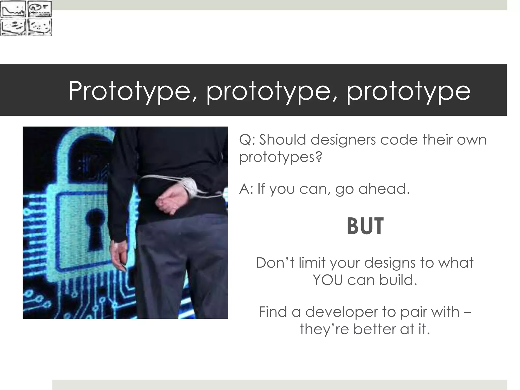 Prototype, prototype, prototype
Q: Should designers code their own
prototypes?
A: If you can, go ahead.
BUT
Don’t limit your designs to what
YOU can build.
Find a developer to pair with –
they’re better at it.
 