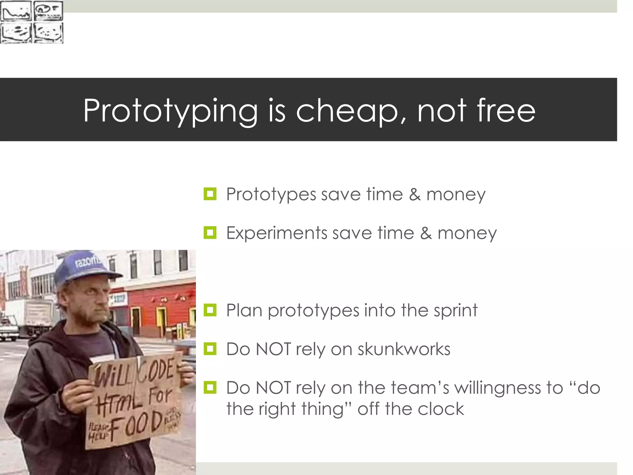 Prototyping is cheap, not free
 Prototypes save time & money
 Experiments save time & money
 Plan prototypes into the sprint
 Do NOT rely on skunkworks
 Do NOT rely on the team’s willingness to “do
the right thing” off the clock
 