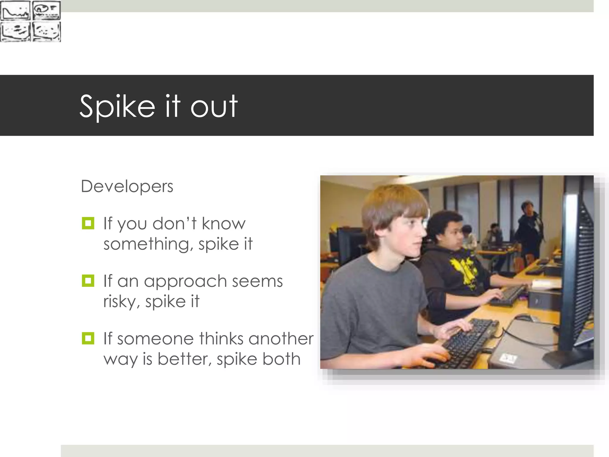 Spike it out
Developers
 If you don’t know
something, spike it
 If an approach seems
risky, spike it
 If someone thinks another
way is better, spike both
 