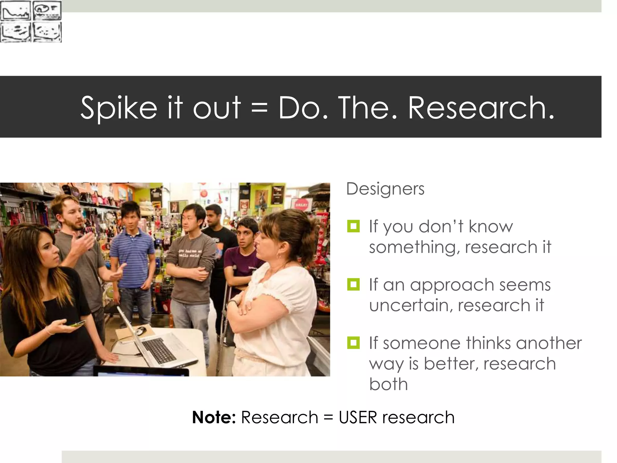 Spike it out = Do. The. Research.
Developers
 If you don’t know
something, spike it
 If an approach seems
risky, spike it
 If someone thinks another
way is better, spike both
Designers
 If you don’t know
something, research it
 If an approach seems
uncertain, research it
 If someone thinks another
way is better, research
both
Note: Research = USER research
 