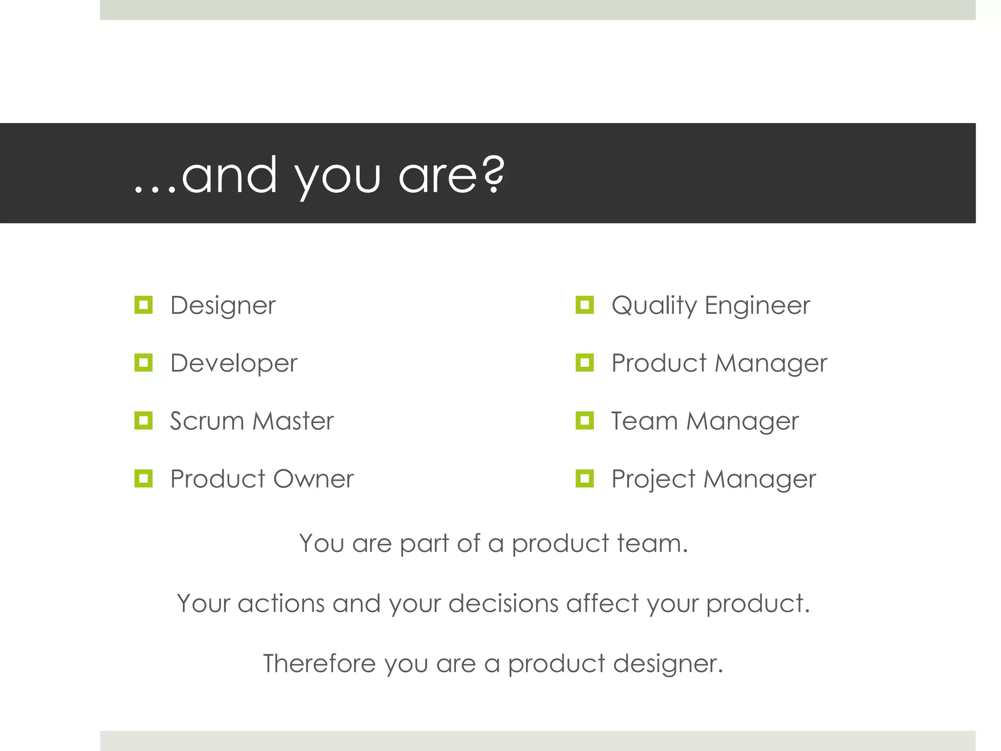 …and you are?
 Designer
 Developer
 Scrum Master
 Product Owner
 Quality Engineer
 Product Manager
 Team Manager
 Project Manager
You are part of a product team.
Your actions and your decisions affect your product.
Therefore you are a product designer.
 