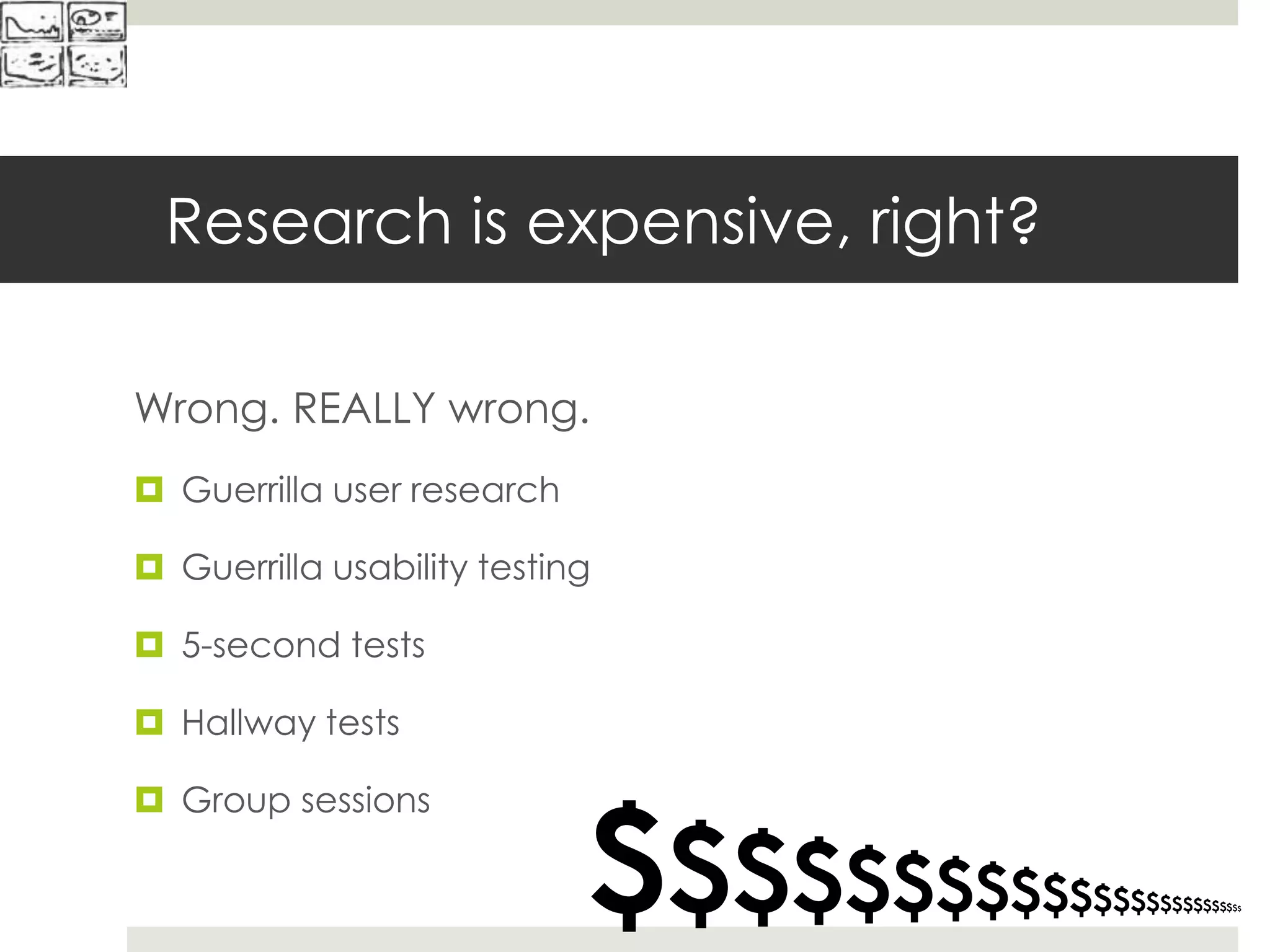 Research is expensive, right?
Wrong. REALLY wrong.
 Guerrilla user research
 Guerrilla usability testing
 5-second tests
 Hallway tests
 Group sessions
$$$$$$$$$$$$$$$$$$$$$$$$$
 
