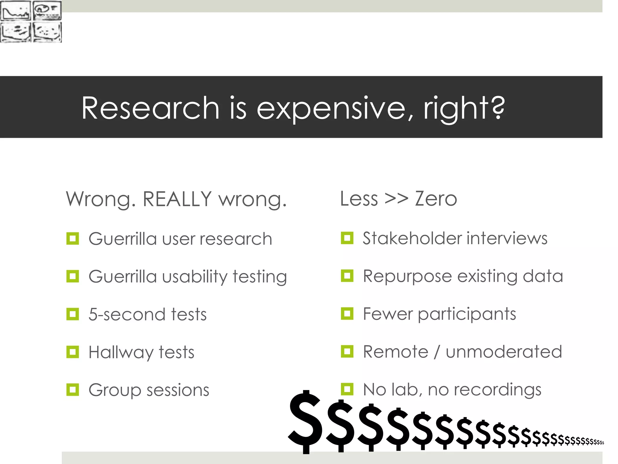 Research is expensive, right?
Wrong. REALLY wrong.
 Guerrilla user research
 Guerrilla usability testing
 5-second tests
 Hallway tests
 Group sessions
$$$$$$$$$$$$$$$$$$$$$$$$$
Less >> Zero
 Stakeholder interviews
 Repurpose existing data
 Fewer participants
 Remote / unmoderated
 No lab, no recordings
 