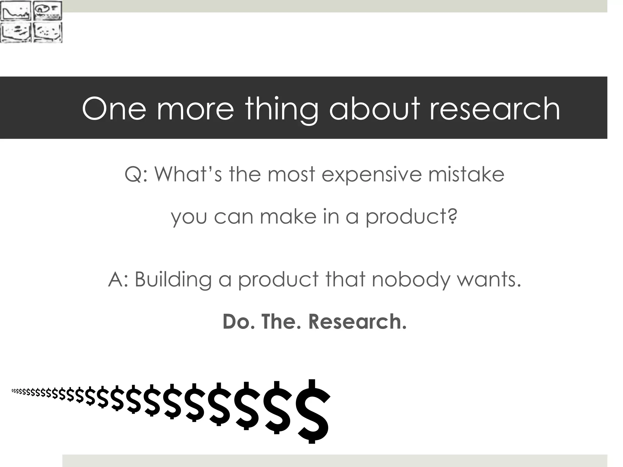 One more thing about research
Q: What’s the most expensive mistake
you can make in a product?
$$$$$$$$$$$$$$$$$$$$$$$$$
A: Building a product that nobody wants.
Do. The. Research.
 