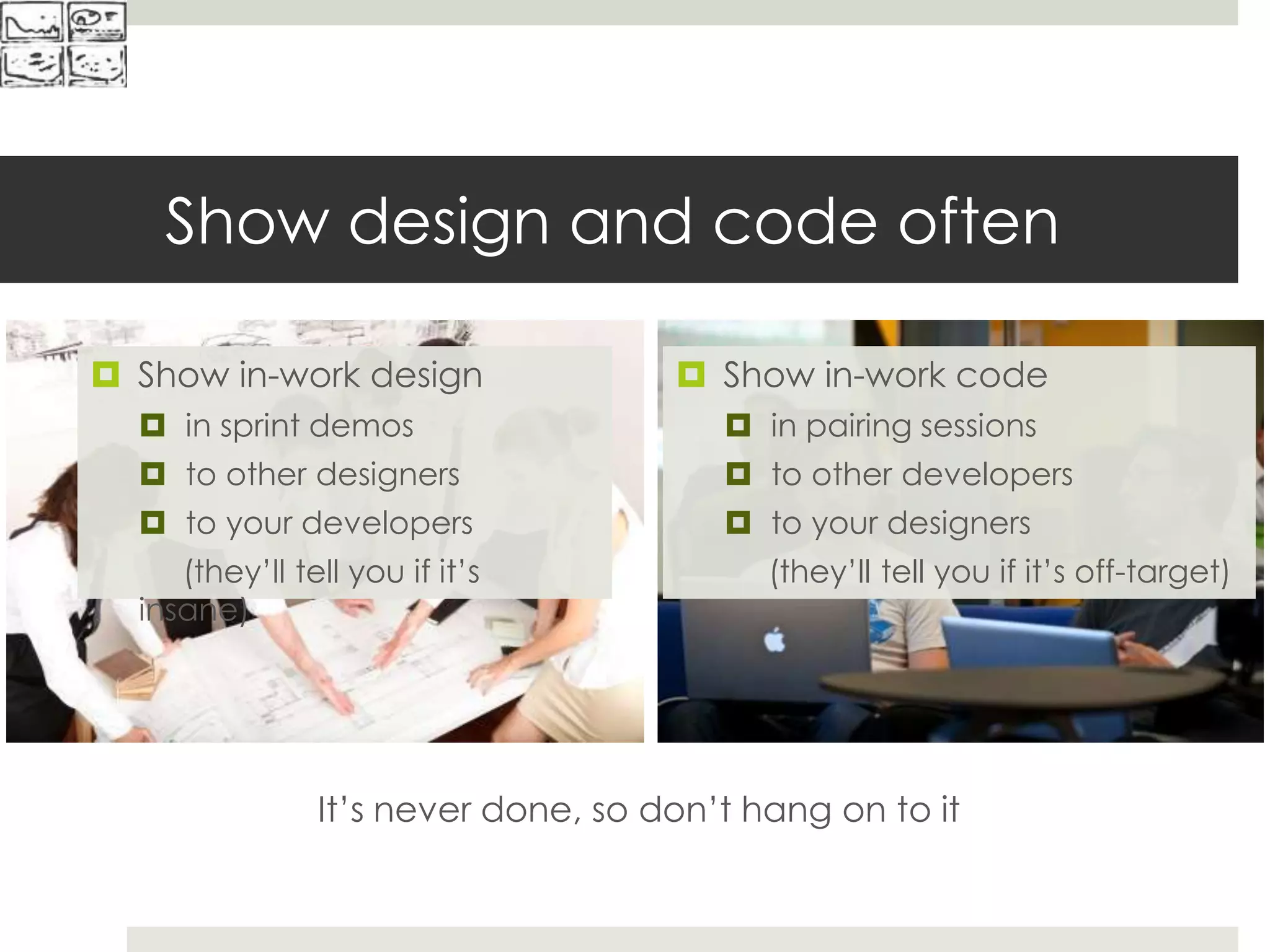 Show design and code often
It’s never done, so don’t hang on to it
 Show in-work design
 in sprint demos
 to other designers
 to your developers
(they’ll tell you if it’s
insane)
 Show in-work code
 in pairing sessions
 to other developers
 to your designers
(they’ll tell you if it’s off-target)
 