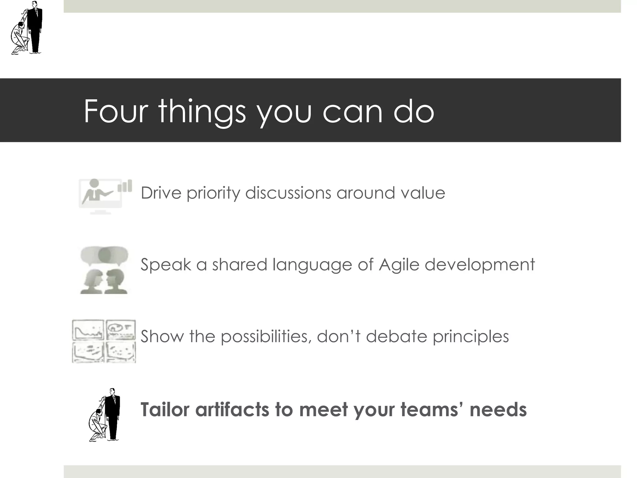 Four things you can do
Drive priority discussions around value
Speak a shared language of Agile development
Show the possibilities, don’t debate principles
Tailor artifacts to meet your teams’ needs
 