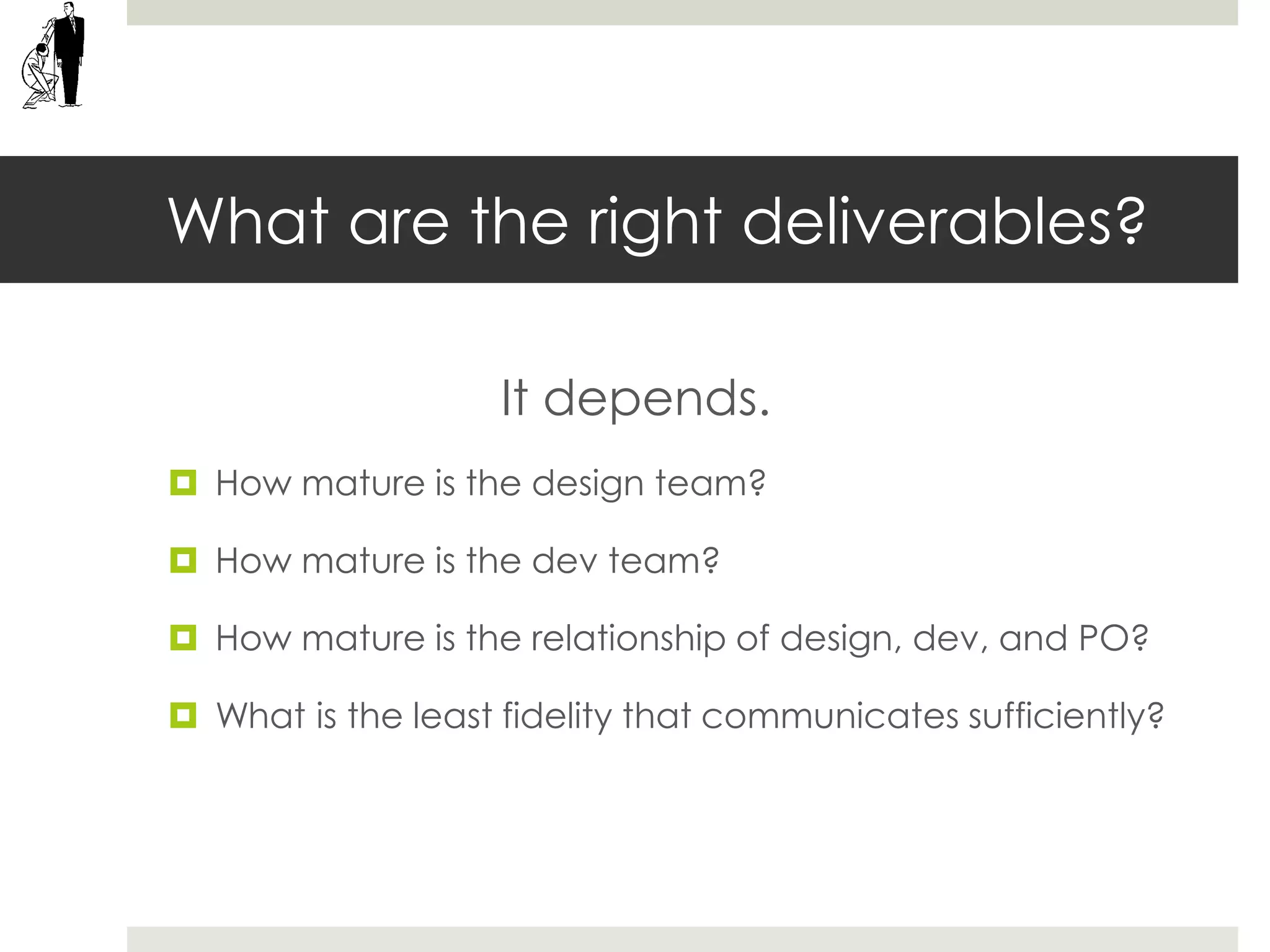 What are the right deliverables?
It depends.
 How mature is the design team?
 How mature is the dev team?
 How mature is the relationship of design, dev, and PO?
 What is the least fidelity that communicates sufficiently?
 