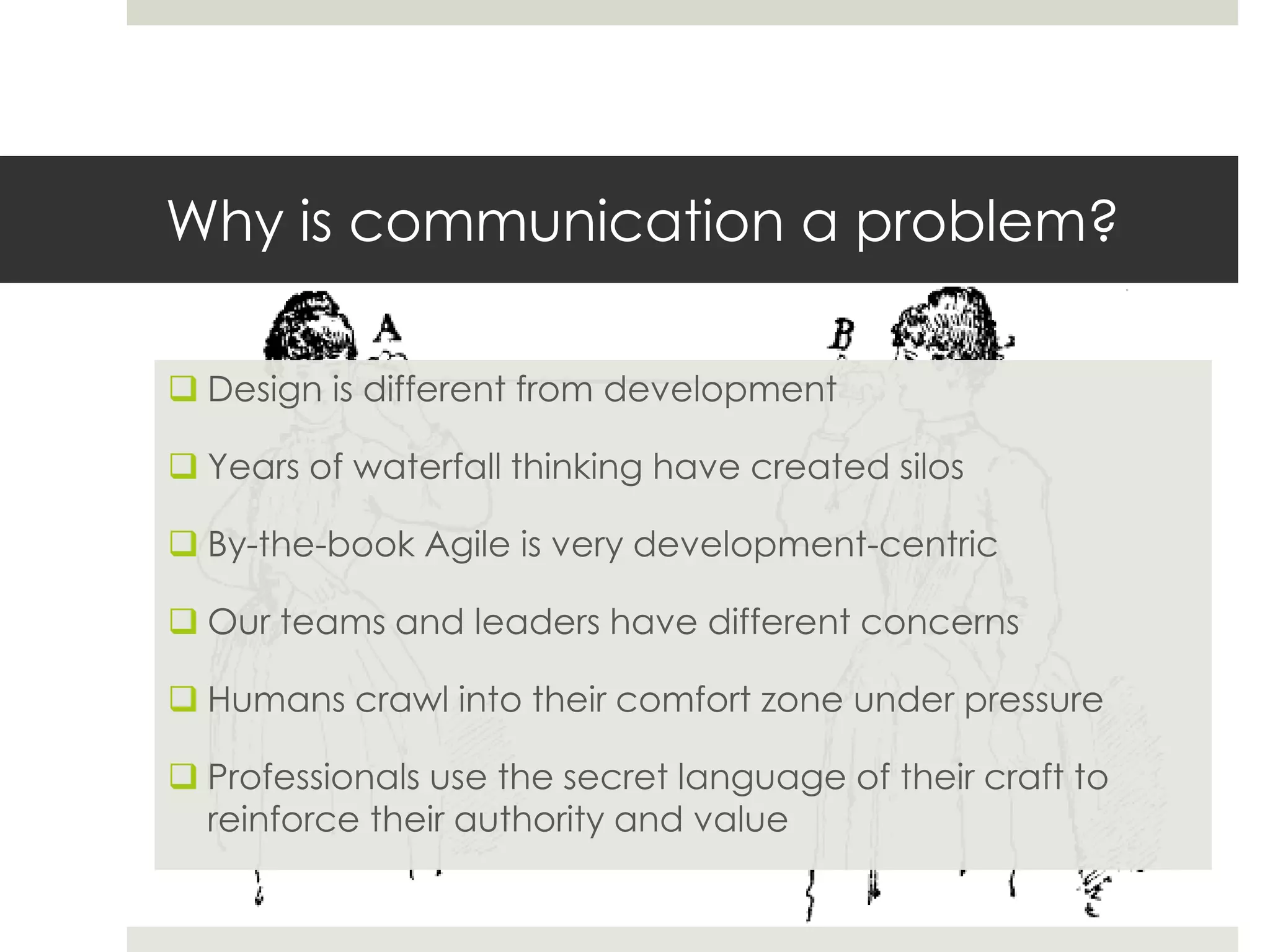 Why is communication a problem?
 Design is different from development
 Years of waterfall thinking have created silos
 By-the-book Agile is very development-centric
 Our teams and leaders have different concerns
 Humans crawl into their comfort zone under pressure
 Professionals use the secret language of their craft to
reinforce their authority and value
 