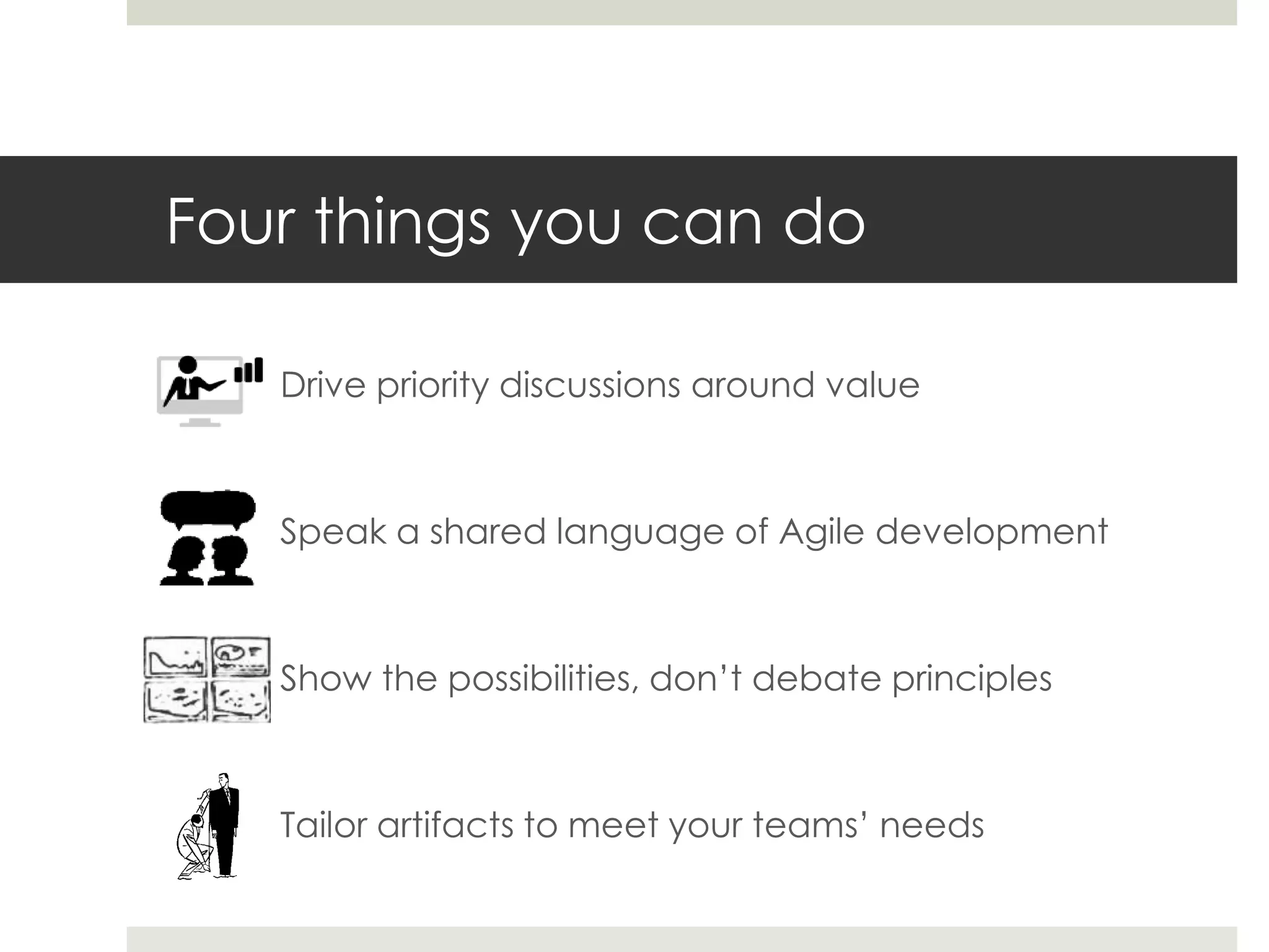 Four things you can do
Drive priority discussions around value
Speak a shared language of Agile development
Show the possibilities, don’t debate principles
Tailor artifacts to meet your teams’ needs
 