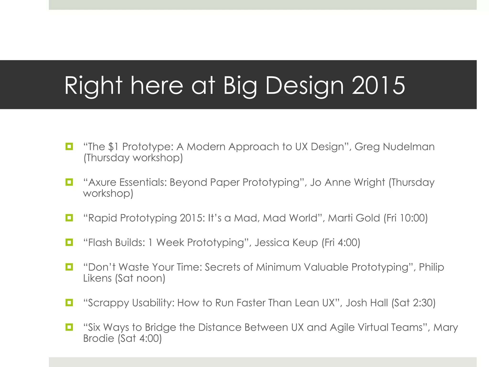 Right here at Big Design 2015
 “The $1 Prototype: A Modern Approach to UX Design”, Greg Nudelman
(Thursday workshop)
 “Axure Essentials: Beyond Paper Prototyping”, Jo Anne Wright (Thursday
workshop)
 “Rapid Prototyping 2015: It’s a Mad, Mad World”, Marti Gold (Fri 10:00)
 “Flash Builds: 1 Week Prototyping”, Jessica Keup (Fri 4:00)
 “Don’t Waste Your Time: Secrets of Minimum Valuable Prototyping”, Philip
Likens (Sat noon)
 “Scrappy Usability: How to Run Faster Than Lean UX”, Josh Hall (Sat 2:30)
 “Six Ways to Bridge the Distance Between UX and Agile Virtual Teams”, Mary
Brodie (Sat 4:00)
 