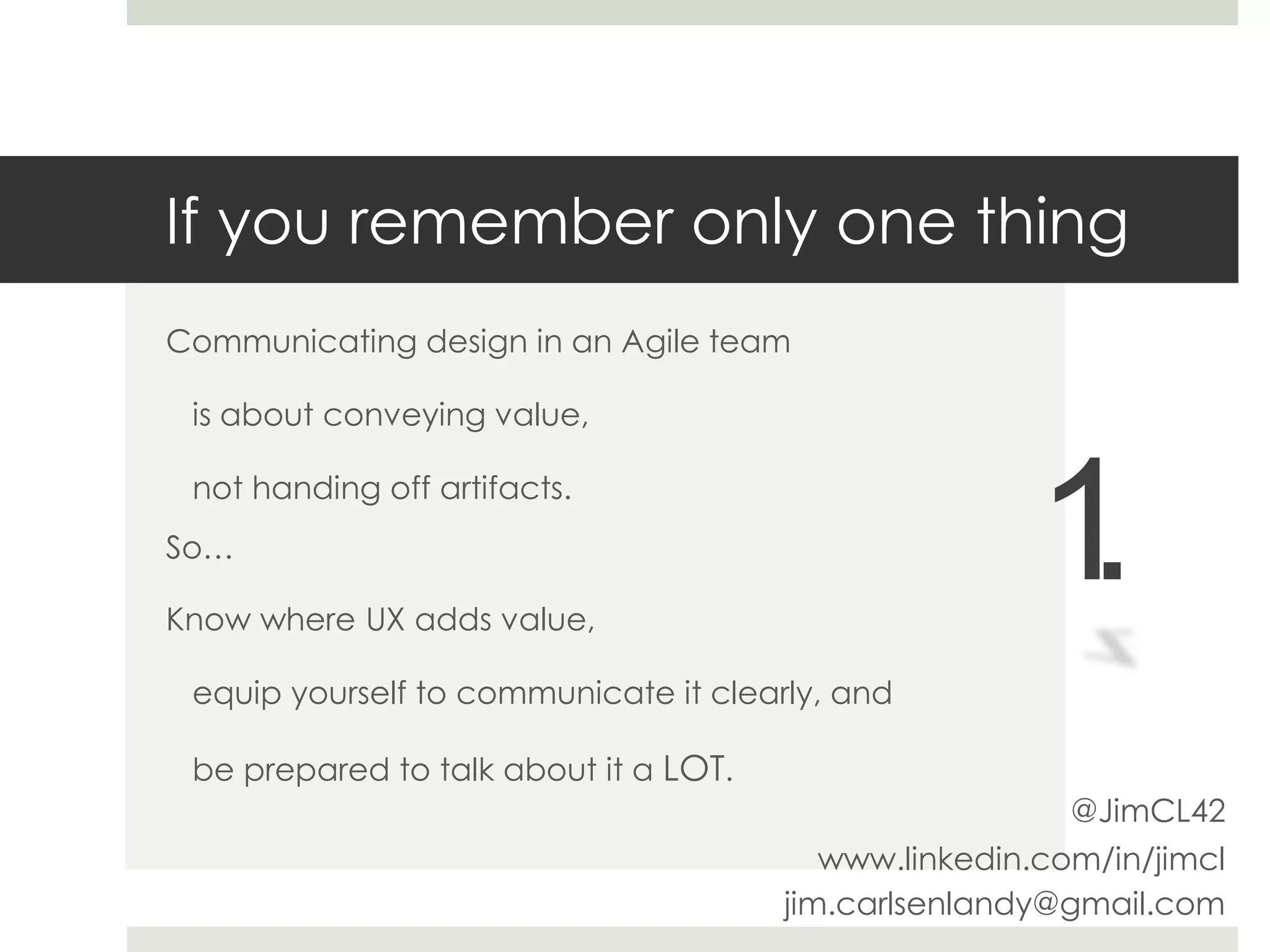 If you remember only one thing
Communicating design in an Agile team
is about conveying value,
not handing off artifacts.
So…
Know where UX adds value,
equip yourself to communicate it clearly, and
be prepared to talk about it a LOT.
1.
www.linkedin.com/in/jimcl
jim.carlsenlandy@gmail.com
@JimCL42
 
