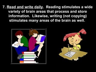 7.  Read and write daily .  Reading stimulates a wide variety of brain areas that process and store information.  Likewise, writing (not copying) stimulates many areas of the brain as well.  