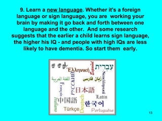 9. Learn a  new language . Whether it's a foreign language or sign language, you are  working your brain by making it go back and forth between one language and the other.  And some research suggests that the earlier a child learns sign language, the higher his IQ - and people with high IQs are less likely to have dementia. So start them  early. 