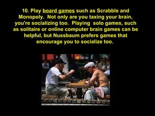 10. Play  board games  such as Scrabble and Monopoly.  Not only are you taxing your brain, you're socializing too.  Playing  solo games, such as solitaire or online computer brain games can be helpful, but Nussbaum prefers games that encourage you to socialize too.  