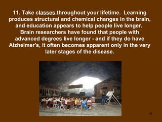 11. Take c lasses  throughout your lifetime.  Learning produces structural and chemical changes in the brain, and education appears to help people live longer.  Brain researchers have found that people with advanced degrees live longer - and if they do have Alzheimer's, it often becomes apparent only in the very later stages of the disease. 