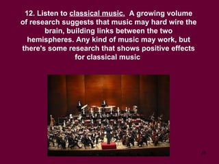 12. Listen to  classical music.   A growing volume of research suggests that music may hard wire the brain, building links between the two hemispheres. Any kind of music may work, but there's some research that shows positive effects for classical music  