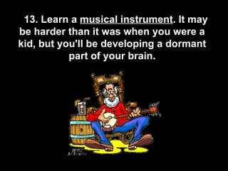       13. Learn a  musical instrument . It may be harder than it was when you were a kid, but you'll be developing a dormant part of your brain. 