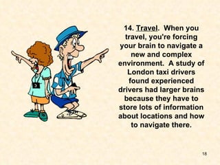 14.  Travel .  When you travel, you're forcing your brain to navigate a new and complex environment.  A study of London taxi drivers found experienced drivers had larger brains because they have to store lots of information about locations and how to navigate there. 
