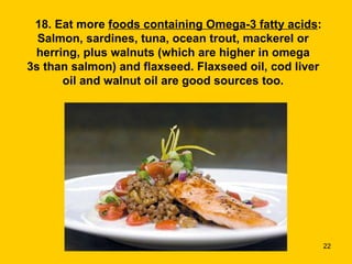       18. Eat more  foods containing Omega-3 fatty acids : Salmon, sardines, tuna, ocean trout, mackerel or herring, plus walnuts (which are higher in omega 3s than salmon) and flaxseed. Flaxseed oil, cod liver oil and walnut oil are good sources too. 