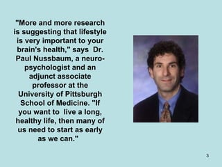 "More and more research is suggesting that lifestyle is very important to your brain's health," says  Dr. Paul Nussbaum, a neuro-psychologist and an adjunct associate professor at the University of Pittsburgh School of Medicine. "If you want to  live a long, healthy life, then many of us need to start as early as we can."   