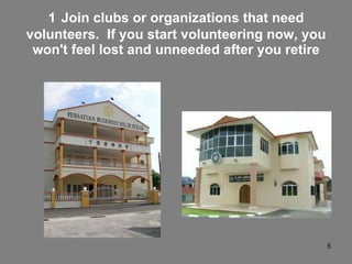 1   Join clubs or organizations that need volunteers.  If you start volunteering now, you won't feel lost and unneeded after you retire 