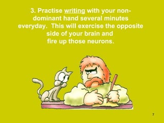 3. Practise  writing  with your non-dominant hand several minutes everyday.  This will exercise the opposite side of your brain and  fire up those neurons. 