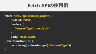 Fetch APIの使用例
fetch( 'http://api.example.jp/path', {
method: 'POST',
headers: {
'Content-Type' : 'text/plain'
},
body: 'Hello World'
}).then(function(res) {
console.log(res.headers.get( 'Content-Type' ));
})
 