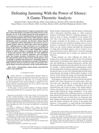 IEEE TRANSACTIONS ON WIRELESS COMMUNICATIONS, VOL. 14, NO. 5, MAY 2015 2337
Defeating Jamming With the Power of Silence:
A Game-Theoretic Analysis
Salvatore D’Oro, Student Member, IEEE, Laura Galluccio, Member, IEEE, Giacomo Morabito,
Sergio Palazzo, Senior Member, IEEE, Lin Chen, Member, IEEE, and Fabio Martignon, Member, IEEE
Abstract—The timing channel is a logical communication chan-
nel in which information is encoded in the timing between events.
Recently, the use of the timing channel has been proposed as a
countermeasure to reactive jamming attacks performed by an en-
ergy-constrained malicious node. In fact, while a jammer is able to
disrupt the information contained in the attacked packets, timing
information cannot be jammed, and therefore, timing channels
can be exploited to deliver information to the receiver even on a
jammed channel. Since the nodes under attack and the jammer
have conﬂicting interests, their interactions can be modeled by
means of game theory. Accordingly, in this paper, a game-theoretic
model of the interactions between nodes exploiting the timing
channel to achieve resilience to jamming attacks and a jammer
is derived and analyzed. More speciﬁcally, the Nash equilibrium
is studied in terms of existence, uniqueness, and convergence
under best response dynamics. Furthermore, the case in which
the communication nodes set their strategy and the jammer reacts
accordingly is modeled and analyzed as a Stackelberg game, by
considering both perfect and imperfect knowledge of the jammer’s
utility function. Extensive numerical results are presented, show-
ing the impact of network parameters on the system performance.
Index Terms—Anti-jamming, timing channel, game-theoretic
models, Nash equilibrium.
I. INTRODUCTION
A timing channel is a communication channel which ex-
ploits silence intervals between consecutive transmissions
to encode information [1]. Recently, use of timing channels
has been proposed in the wireless domain to support low rate,
energy efﬁcient communications [2], [3] as well as covert and
resilient communications [4], [5].
In this paper we focus on the resilience of timing channels
to jamming attacks [6], [7]. In general, these attacks can com-
Manuscript received March 12, 2014; revised August 19, 2014 and October
30, 2014; accepted December 15, 2014. Date of publication December 23,
2014; date of current version May 7, 2015. This work was supported in part by
the European Commission in the framework of the FP7 Network of Excellence
in Wireless COMmunications NEWCOM# under Grant 318306 and in part by
the French ANR in the framework of the Green-Dyspan project. The associate
editor coordinating the review of this paper and approving it for publication
was Z. Han.
S. D’Oro, L. Galluccio, G. Morabito, and S. Palazzo are with the
CNIT Research Unit, University of Catania, Catania 95125, Italy (e-mail:
S.D’Oro@dieei.unict.it; L.Galluccio@dieei.unict.it; G.Morabito@dieei.unict.it;
S.Palazzo@dieei.unict.it).
L. Chen is with the Laboratoire de Recherche en Informatique, Université
Paris-Sud, Paris 75205, France (e-mail: Lin.Chen@lri.fr).
F. Martignon is with the Laboratoire de Recherche en Informatique, Univer-
sité Paris-Sud, Paris 75205, France, and also with the Institut Universitaire de
France, Paris 75005, France (e-mail: fabio.martignon@lri.fr).
Color versions of one or more of the ﬁgures in this paper are available online
at http://ieeexplore.ieee.org.
Digital Object Identiﬁer 10.1109/TWC.2014.2385709
pletely disrupt communications when the jammer continuously
emits a high power disturbing signal, i.e., when continuous
jamming is performed. However, continuous jamming is very
costly in terms of energy consumption for the jammer [8]–
[10]. This is the reason why in most scenarios characterized
by energy constraints for the jammer, e.g., when the jammer
is battery powered, non continuous jamming such as reactive
jamming is considered. In this case the jammer continuously
listens over the wireless channel and begins the transmission
of a high power disturbing signal as soon as it detects an on-
going transmission activity. Effectiveness of reactive jamming
has been demonstrated and its energy cost analyzed in [6],
[10]–[12].
Timing channels are more—although not totally [4]—
immune from reactive jamming attacks. In fact, the interfering
signal begins its disturbing action against the communication
only after identifying an ongoing transmission, and thus after
the timing information has been decoded by the receiver. In [4],
for example, a timing channel-based communication scheme
has been proposed to counteract jamming by establishing a low-
rate physical layer on top of the traditional physical/link layers
using detection and timing of failed packet receptions at the
receiver. In [5], instead, the energy cost of jamming the timing
channel and the resulting trade-offs have been analyzed.
In this paper we analyze the interactions between the jammer
and the node whose transmissions are under attack, which we
call target node. Speciﬁcally, we assume that the target node
wants to maximize the amount of information that can be
transmitted per unit of time by means of the timing channel,1
whereas, the jammer wants to minimize such amount of infor-
mation while reducing the energy expenditure.2 As the target
node and the jammer have conﬂicting interests, we develop a
game theoretical framework that models their interactions. We
investigate both the case in which these two adversaries play
their strategies simultaneously, and the situation when the target
node (the leader) anticipates the actions of the jammer (the
follower). To this purpose, we study both the Nash Equilibria
(NEs) and Stackelberg Equilibria (SEs) of our proposed games.
1Note that in this context energy is not a concern for the target node, since by
exploiting the timing channel, a signiﬁcant reduction in the energy consumption
can be obtained as demonstrated in [2].
2Up to now, despite the wide literature in this context, a universal model
describing how jammers and target nodes behave in real adversarial scenarios
is missing. Therefore, in our study we tried to propose a high-level model
that describes rational and realistic behavior of each player, by considering
several elements that are related to hardware parameters and the energy/power
concerns.
1536-1276 © 2014 IEEE. Personal use is permitted, but republication/redistribution requires IEEE permission.
See http://www.ieee.org/publications_standards/publications/rights/index.html for more information.
 