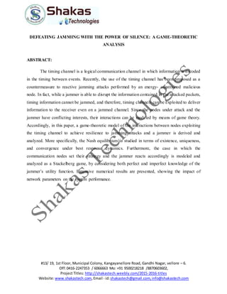 #13/ 19, 1st Floor, Municipal Colony, Kangayanellore Road, Gandhi Nagar, vellore – 6.
Off:0416-2247353 / 6066663 Mo: +91 9500218218 /8870603602,
Project Titles: http://shakastech.weebly.com/2015-2016-titles
Website:www.shakastech.com,Email - id:shakastech@gmail.com,info@shakastech.com
DEFEATING JAMMING WITH THE POWER OF SILENCE: A GAME-THEORETIC
ANALYSIS
ABSTRACT:
The timing channel is a logical communication channel in which information is encoded
in the timing between events. Recently, the use of the timing channel has been proposed as a
countermeasure to reactive jamming attacks performed by an energy- constrained malicious
node. In fact, while a jammer is able to disrupt the information contained in the attacked packets,
timing information cannot be jammed, and therefore, timing channels can be exploited to deliver
information to the receiver even on a jammed channel. Since the nodes under attack and the
jammer have conflicting interests, their interactions can be modeled by means of game theory.
Accordingly, in this paper, a game-theoretic model of the interactions between nodes exploiting
the timing channel to achieve resilience to jamming attacks and a jammer is derived and
analyzed. More specifically, the Nash equilibrium is studied in terms of existence, uniqueness,
and convergence under best response dynamics. Furthermore, the case in which the
communication nodes set their strategy and the jammer reacts accordingly is modeled and
analyzed as a Stackelberg game, by considering both perfect and imperfect knowledge of the
jammer’s utility function. Extensive numerical results are presented, showing the impact of
network parameters on the system performance.
 