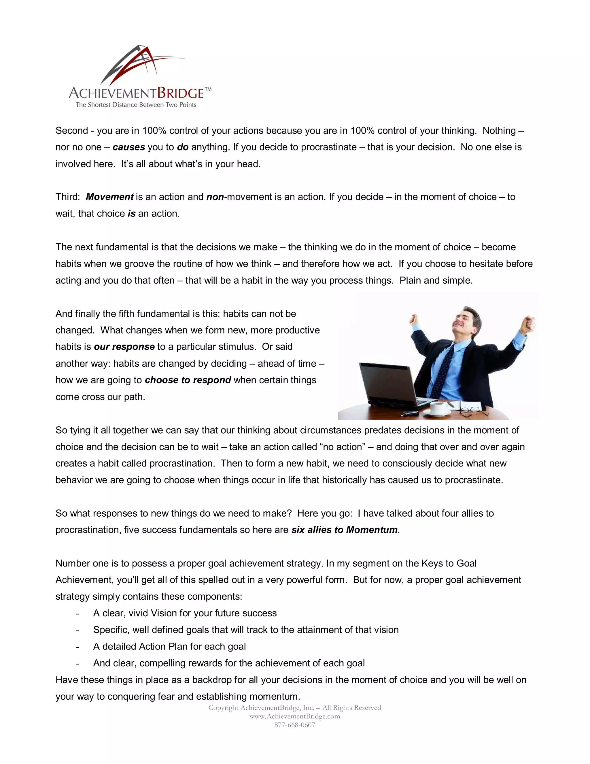 Second - you are in 100% control of your actions because you are in 100% control of your thinking. Nothing –
nor no one – causes you to do anything. If you decide to procrastinate – that is your decision. No one else is
involved here. It’s all about what’s in your head.


Third: Movement is an action and non-movement is an action. If you decide – in the moment of choice – to
wait, that choice is an action.


The next fundamental is that the decisions we make – the thinking we do in the moment of choice – become
habits when we groove the routine of how we think – and therefore how we act. If you choose to hesitate before
acting and you do that often – that will be a habit in the way you process things. Plain and simple.


And finally the fifth fundamental is this: habits can not be
changed. What changes when we form new, more productive
habits is our response to a particular stimulus. Or said
another way: habits are changed by deciding – ahead of time –
how we are going to choose to respond when certain things
come cross our path.


So tying it all together we can say that our thinking about circumstances predates decisions in the moment of
choice and the decision can be to wait – take an action called “no action” – and doing that over and over again
creates a habit called procrastination. Then to form a new habit, we need to consciously decide what new
behavior we are going to choose when things occur in life that historically has caused us to procrastinate.


So what responses to new things do we need to make? Here you go: I have talked about four allies to
procrastination, five success fundamentals so here are six allies to Momentum.


Number one is to possess a proper goal achievement strategy. In my segment on the Keys to Goal
Achievement, you’ll get all of this spelled out in a very powerful form. But for now, a proper goal achievement
strategy simply contains these components:
     -   A clear, vivid Vision for your future success
     -   Specific, well defined goals that will track to the attainment of that vision
     -   A detailed Action Plan for each goal
     -   And clear, compelling rewards for the achievement of each goal
Have these things in place as a backdrop for all your decisions in the moment of choice and you will be well on
your way to conquering fear and establishing momentum.
                                      Copyright AchievementBridge, Inc. – All Rights Reserved
                                                  www.AchievementBridge.com
                                                         877-668-0607
 
