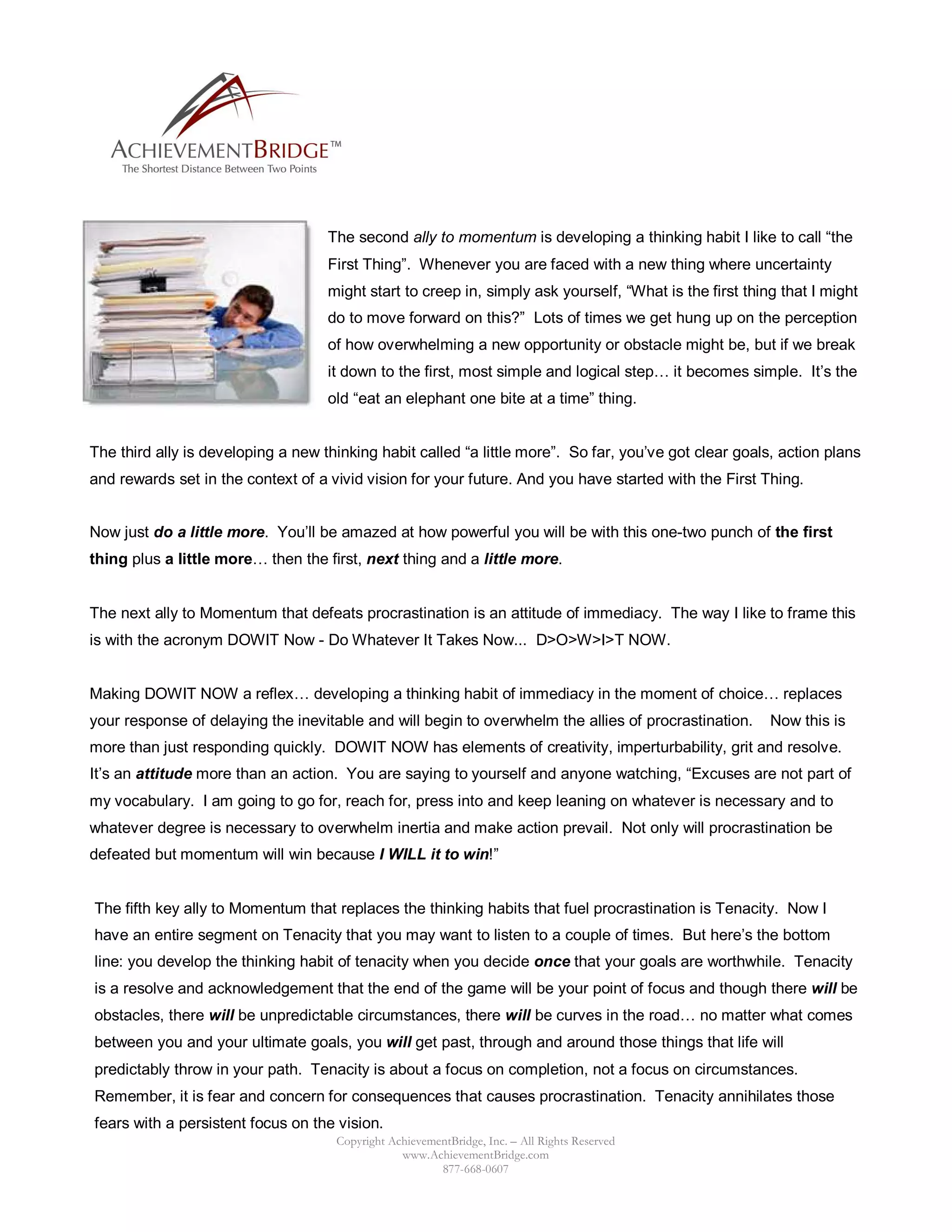 The second ally to momentum is developing a thinking habit I like to call “the
                                    First Thing”. Whenever you are faced with a new thing where uncertainty
                                    might start to creep in, simply ask yourself, “What is the first thing that I might
                                    do to move forward on this?” Lots of times we get hung up on the perception
                                    of how overwhelming a new opportunity or obstacle might be, but if we break
                                    it down to the first, most simple and logical step… it becomes simple. It’s the
                                    old “eat an elephant one bite at a time” thing.


The third ally is developing a new thinking habit called “a little more”. So far, you’ve got clear goals, action plans
and rewards set in the context of a vivid vision for your future. And you have started with the First Thing.


Now just do a little more. You’ll be amazed at how powerful you will be with this one-two punch of the first
thing plus a little more… then the first, next thing and a little more.


The next ally to Momentum that defeats procrastination is an attitude of immediacy. The way I like to frame this
is with the acronym DOWIT Now - Do Whatever It Takes Now... D>O>W>I>T NOW.


Making DOWIT NOW a reflex… developing a thinking habit of immediacy in the moment of choice… replaces
your response of delaying the inevitable and will begin to overwhelm the allies of procrastination.      Now this is
more than just responding quickly. DOWIT NOW has elements of creativity, imperturbability, grit and resolve.
It’s an attitude more than an action. You are saying to yourself and anyone watching, “Excuses are not part of
my vocabulary. I am going to go for, reach for, press into and keep leaning on whatever is necessary and to
whatever degree is necessary to overwhelm inertia and make action prevail. Not only will procrastination be
defeated but momentum will win because I WILL it to win!”


The fifth key ally to Momentum that replaces the thinking habits that fuel procrastination is Tenacity. Now I
have an entire segment on Tenacity that you may want to listen to a couple of times. But here’s the bottom
line: you develop the thinking habit of tenacity when you decide once that your goals are worthwhile. Tenacity
is a resolve and acknowledgement that the end of the game will be your point of focus and though there will be
obstacles, there will be unpredictable circumstances, there will be curves in the road… no matter what comes
between you and your ultimate goals, you will get past, through and around those things that life will
predictably throw in your path. Tenacity is about a focus on completion, not a focus on circumstances.
Remember, it is fear and concern for consequences that causes procrastination. Tenacity annihilates those
fears with a persistent focus on the vision.
                                     Copyright AchievementBridge, Inc. – All Rights Reserved
                                                 www.AchievementBridge.com
                                                        877-668-0607
 