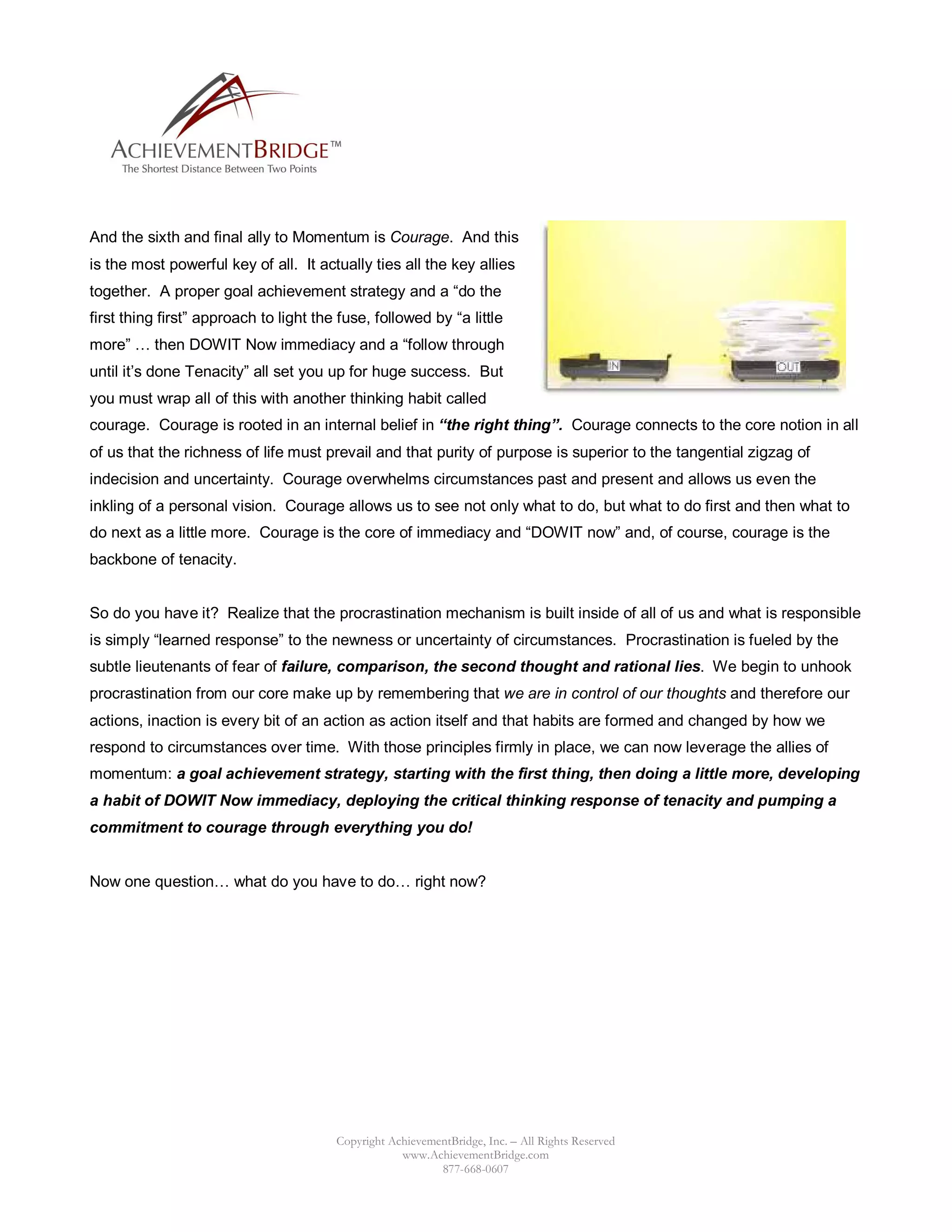 And the sixth and final ally to Momentum is Courage. And this
is the most powerful key of all. It actually ties all the key allies
together. A proper goal achievement strategy and a “do the
first thing first” approach to light the fuse, followed by “a little
more” … then DOWIT Now immediacy and a “follow through
until it’s done Tenacity” all set you up for huge success. But
you must wrap all of this with another thinking habit called
courage. Courage is rooted in an internal belief in “the right thing”. Courage connects to the core notion in all
of us that the richness of life must prevail and that purity of purpose is superior to the tangential zigzag of
indecision and uncertainty. Courage overwhelms circumstances past and present and allows us even the
inkling of a personal vision. Courage allows us to see not only what to do, but what to do first and then what to
do next as a little more. Courage is the core of immediacy and “DOWIT now” and, of course, courage is the
backbone of tenacity.


So do you have it? Realize that the procrastination mechanism is built inside of all of us and what is responsible
is simply “learned response” to the newness or uncertainty of circumstances. Procrastination is fueled by the
subtle lieutenants of fear of failure, comparison, the second thought and rational lies. We begin to unhook
procrastination from our core make up by remembering that we are in control of our thoughts and therefore our
actions, inaction is every bit of an action as action itself and that habits are formed and changed by how we
respond to circumstances over time. With those principles firmly in place, we can now leverage the allies of
momentum: a goal achievement strategy, starting with the first thing, then doing a little more, developing
a habit of DOWIT Now immediacy, deploying the critical thinking response of tenacity and pumping a
commitment to courage through everything you do!


Now one question… what do you have to do… right now?




                                        Copyright AchievementBridge, Inc. – All Rights Reserved
                                                    www.AchievementBridge.com
                                                           877-668-0607
 