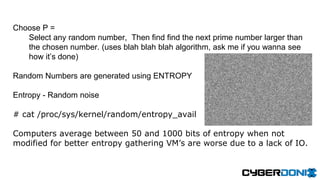 Choose P =
Select any random number, Then find find the next prime number larger than
the chosen number. (uses blah blah blah algorithm, ask me if you wanna see
how it’s done)
Random Numbers are generated using ENTROPY
Entropy - Random noise
# cat /proc/sys/kernel/random/entropy_avail
Computers average between 50 and 1000 bits of entropy when not
modified for better entropy gathering VM’s are worse due to a lack of IO.
 
