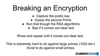 Breaking an Encryption
● Capture the public key
● Guess the second Prime
● Run that though the RSA algorithms
● See if it comes out clear text
Rinse and repeat until it comes out clear text.
This is extremely hard to do against large primes (1024 bit+)
trivial to do against small primes
 