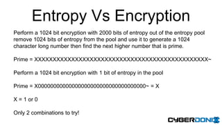 Entropy Vs Encryption
Perform a 1024 bit encryption with 2000 bits of entropy out of the entropy pool
remove 1024 bits of entropy from the pool and use it to generate a 1024
character long number then find the next higher number that is prime.
Prime = XXXXXXXXXXXXXXXXXXXXXXXXXXXXXXXXXXXXXXXXXXXXXXX~
Perform a 1024 bit encryption with 1 bit of entropy in the pool
Prime = X00000000000000000000000000000000000~ = X
X = 1 or 0
Only 2 combinations to try!
 