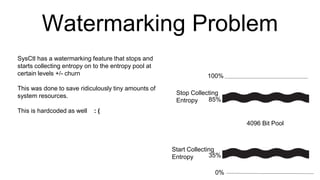 Watermarking Problem
100%
0%
35%
85%
4096 Bit Pool
Start Collecting
Entropy
Stop Collecting
Entropy
SysCtl has a watermarking feature that stops and
starts collecting entropy on to the entropy pool at
certain levels +/- churn
This was done to save ridiculously tiny amounts of
system resources.
This is hardcoded as well : (
 